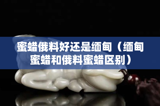 蜜蜡俄料好还是缅甸（缅甸蜜蜡和俄料蜜蜡区别）
