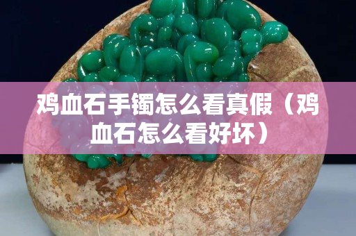 鸡血石手镯怎么看真假（鸡血石怎么看好坏）