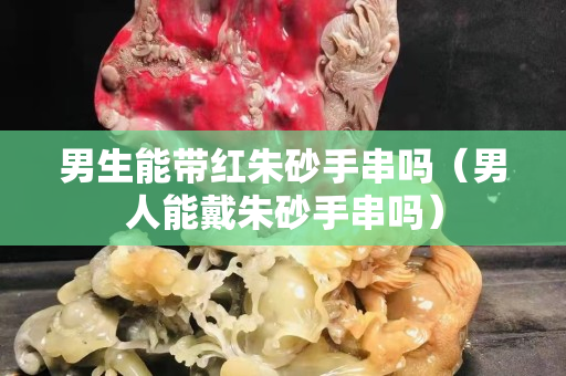 男生能带红朱砂手串吗（男人能戴朱砂手串吗）
