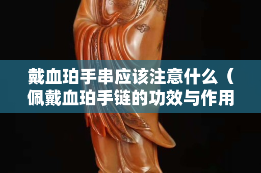 戴血珀手串应该注意什么（佩戴血珀手链的功效与作用）