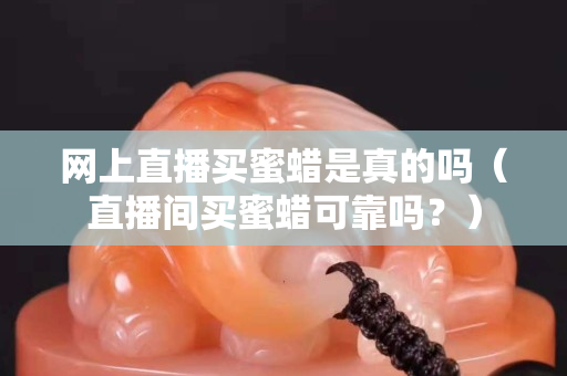网上直播买蜜蜡是真的吗（直播间买蜜蜡可靠吗？）
