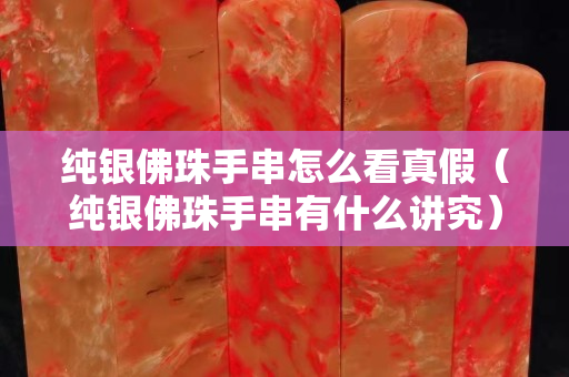 纯银佛珠手串怎么看真假（纯银佛珠手串有什么讲究）