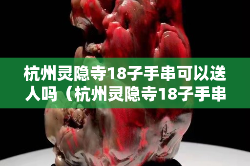 杭州灵隐寺18子手串可以送人吗（杭州灵隐寺18子手串可以送人吗多少钱）