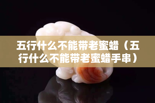 五行什么不能带老蜜蜡（五行什么不能带老蜜蜡手串）