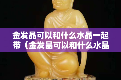 金发晶可以和什么水晶一起带（金发晶可以和什么水晶一起带呢）