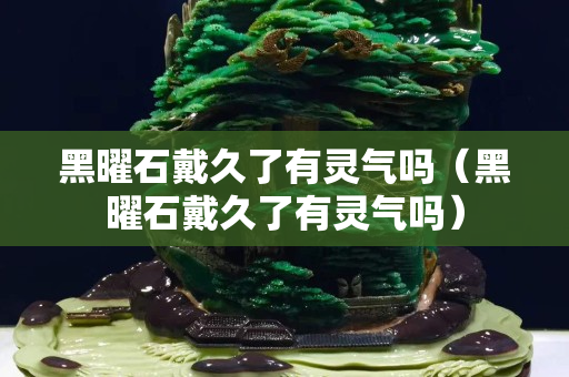 黑曜石戴久了有灵气吗（黑曜石戴久了有灵气吗）