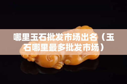 哪里玉石批发市场出名（玉石哪里最多批发市场）