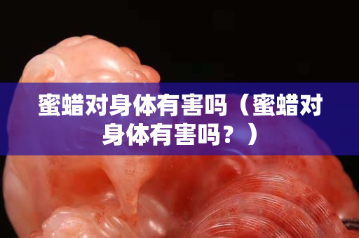 蜜蜡对身体有害吗（蜜蜡对身体有害吗？）