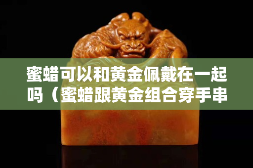 蜜蜡可以和黄金佩戴在一起吗（蜜蜡跟黄金组合穿手串可以吗？）