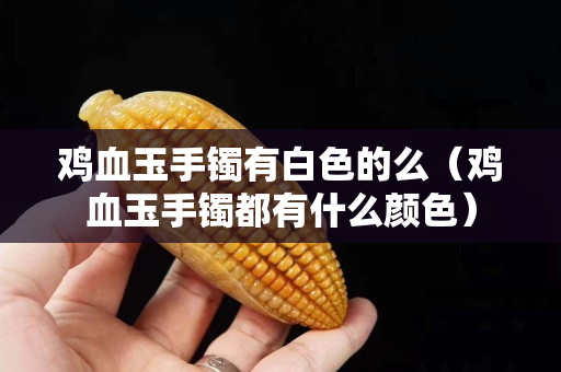 鸡血玉手镯有白色的么（鸡血玉手镯都有什么颜色）