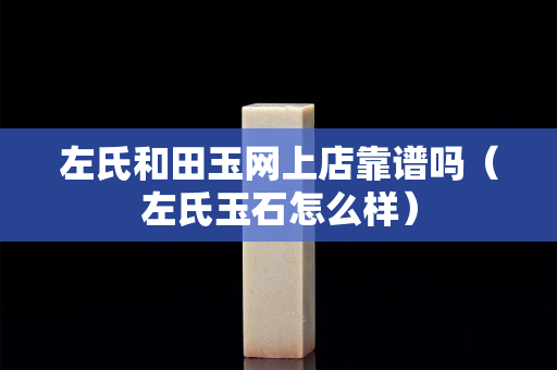 左氏和田玉网上店靠谱吗（左氏玉石怎么样）