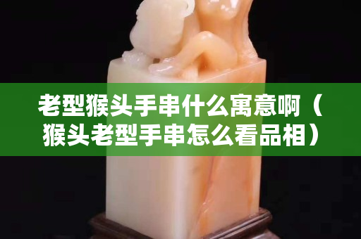 老型猴头手串什么寓意啊（猴头老型手串怎么看品相）
