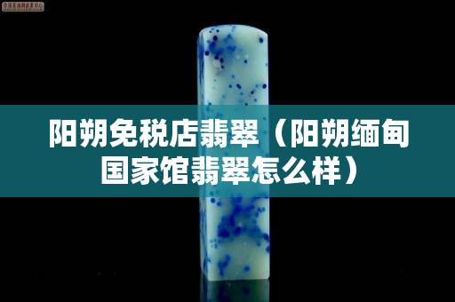 阳朔免税店翡翠（阳朔缅甸国家馆翡翠怎么样）