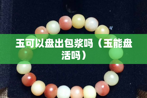 玉可以盘出包浆吗（玉能盘活吗）