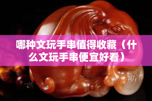 哪种文玩手串值得收藏（什么文玩手串便宜好看）