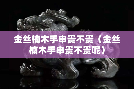 金丝楠木手串贵不贵（金丝楠木手串贵不贵呢）