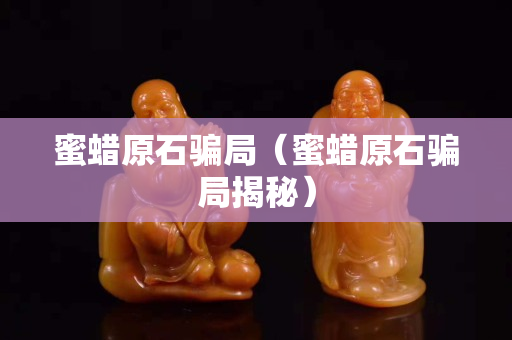蜜蜡原石骗局（蜜蜡原石骗局揭秘）