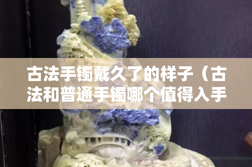 古法手镯戴久了的样子（古法和普通手镯哪个值得入手）