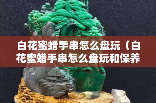白花蜜蜡手串怎么盘玩（白花蜜蜡手串怎么盘玩和保养）