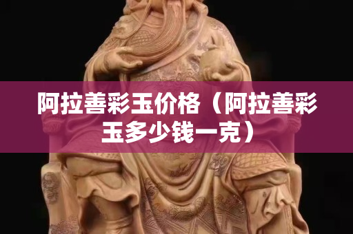 阿拉善彩玉价格（阿拉善彩玉多少钱一克）