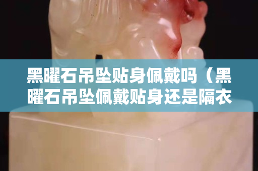 黑曜石吊坠贴身佩戴吗（黑曜石吊坠佩戴贴身还是隔衣）