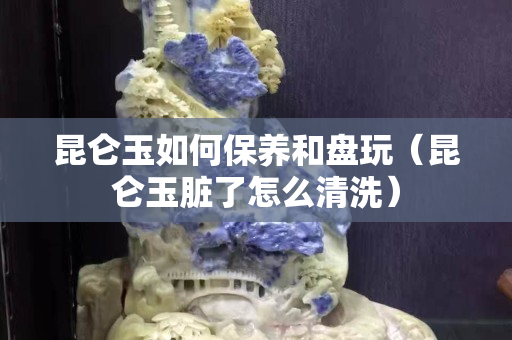 昆仑玉如何保养和盘玩（昆仑玉脏了怎么清洗）