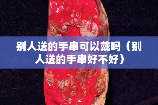 别人送的手串可以戴吗（别人送的手串好不好）