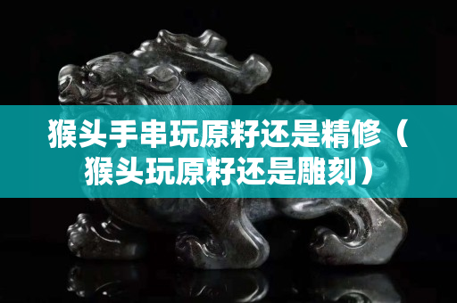 猴头手串玩原籽还是精修（猴头玩原籽还是雕刻）