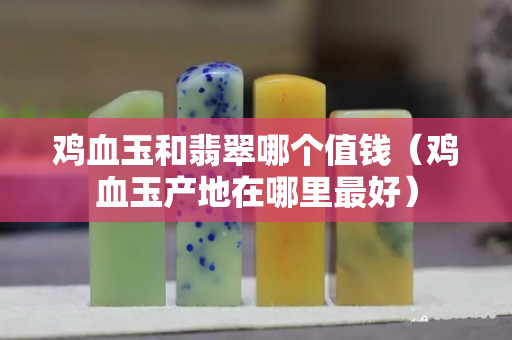 鸡血玉和翡翠哪个值钱（鸡血玉产地在哪里最好）