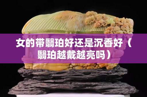 女的带翳珀好还是沉香好（翳珀越戴越亮吗）