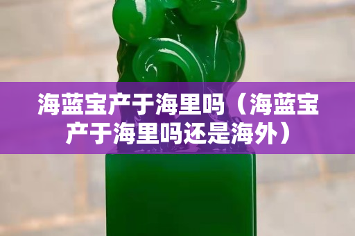 海蓝宝产于海里吗（海蓝宝产于海里吗还是海外）