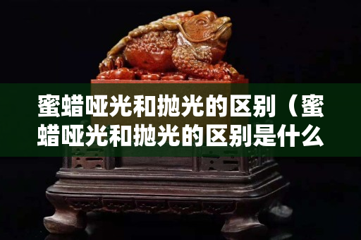 蜜蜡哑光和抛光的区别（蜜蜡哑光和抛光的区别是什么）