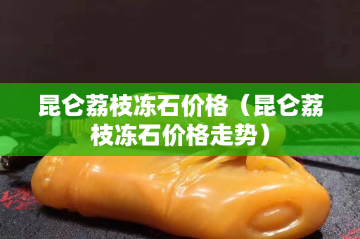 昆仑荔枝冻石价格（昆仑荔枝冻石价格走势）