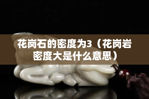 花岗石的密度为3（花岗岩密度大是什么意思）