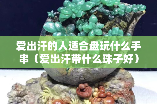 爱出汗的人适合盘玩什么手串（爱出汗带什么珠子好）