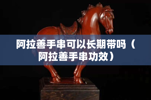 阿拉善手串可以长期带吗（阿拉善手串功效）