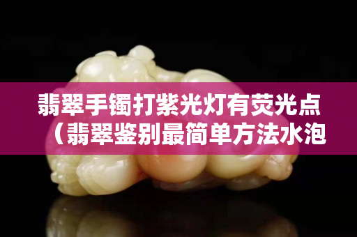 翡翠手镯打紫光灯有荧光点（翡翠鉴别最简单方法水泡）