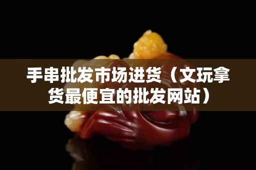 手串批发市场进货（文玩拿货最便宜的批发网站）