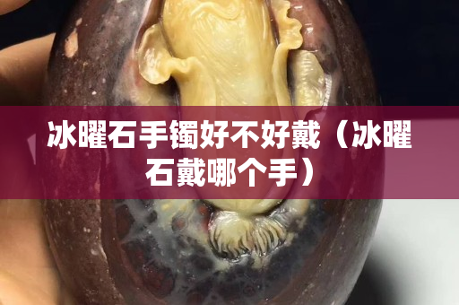 冰曜石手镯好不好戴（冰曜石戴哪个手）
