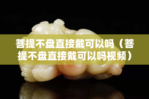 菩提不盘直接戴可以吗（菩提不盘直接戴可以吗视频）