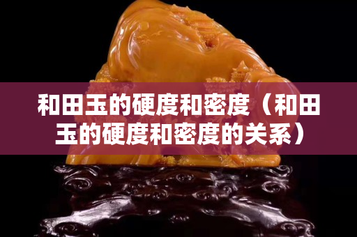 和田玉的硬度和密度（和田玉的硬度和密度的关系）