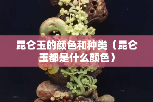 昆仑玉的颜色和种类（昆仑玉都是什么颜色）