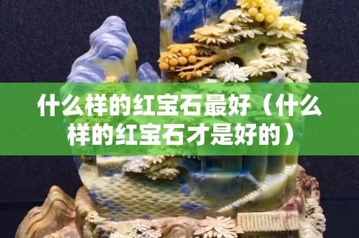 什么样的红宝石最好（什么样的红宝石才是好的）
