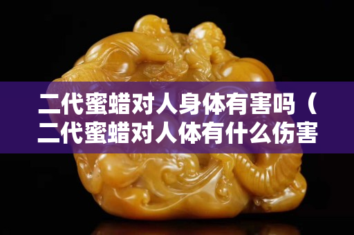 二代蜜蜡对人身体有害吗（二代蜜蜡对人体有什么伤害）