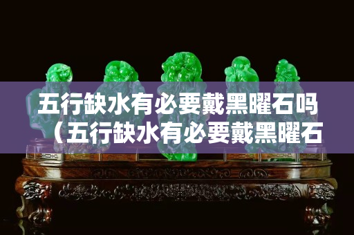 五行缺水有必要戴黑曜石吗（五行缺水有必要戴黑曜石吗女）