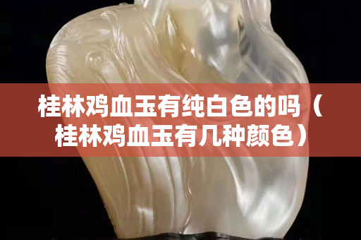 桂林鸡血玉有纯白色的吗（桂林鸡血玉有几种颜色）