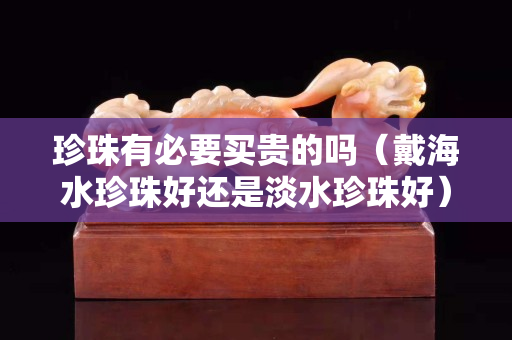 珍珠有必要买贵的吗（戴海水珍珠好还是淡水珍珠好）