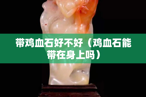 带鸡血石好不好（鸡血石能带在身上吗）