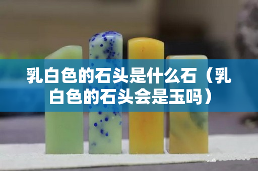 乳白色的石头是什么石（乳白色的石头会是玉吗）