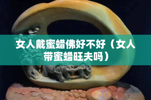 女人戴蜜蜡佛好不好（女人带蜜蜡旺夫吗）